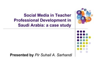 Social Media in Teacher
Professional Development in
Saudi Arabia: a case study
Presented by Pir Suhail A. Sarhandi
 