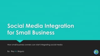 Social Media Integration
for Small Business
How small business owners can start integrating social media
By: Rey M. Baguio
 
