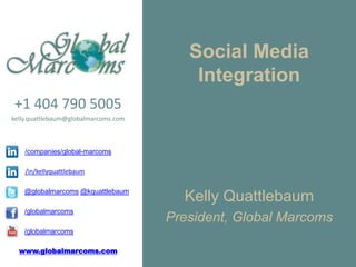 Social Media
                                          Integration
+1 404 790 5005
kelly.quattlebaum@globalmarcoms.com



    /companies/global-marcoms

    /in/kellyquattlebaum

    @globalmarcoms @kquattlebaum
                                        Kelly Quattlebaum
    /globalmarcoms
                                      President, Global Marcoms
    /globalmarcoms

  www.globalmarcoms.com
 