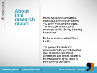 About
this       InSites Consulting conducted a
research   quantitative online survey among
report     400 senior marketing managers.
           The field work of the study is
           conducted by SSI (Survey Sampling
           International).

           Markets included are the US and
           the UK.

           The goals of the study are:
           understanding the current adoption
           level of social media among
           corporations and getting insights in
           the integration of social media in
           their business processes.
 
