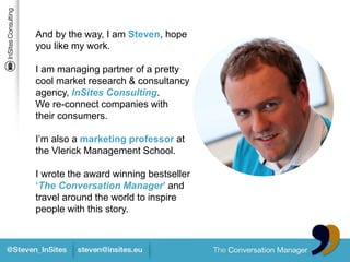 And by the way, I am Steven, hope
you like my work.

I am managing partner of a pretty
cool market research & consultancy
agency, InSites Consulting.
We re-connect companies with
their consumers.

I’m also a marketing professor at
the Vlerick Management School.

I wrote the award winning bestseller
‘The Conversation Manager’ and
travel around the world to inspire
people with this story.
 