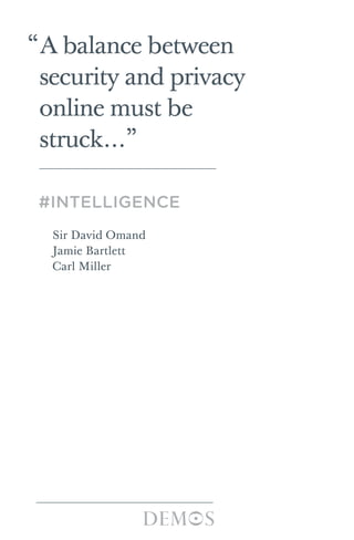 “A balance between
security and privacy
online must be
struck…”
#INTELLIGENCE
Sir David Omand
Jamie Bartlett
Carl Miller
The growth of social media poses a dilemma for security and
law enforcement agencies. On the one hand, social media
could provide a new form of intelligence – SOCMINT – that
could contribute decisively to keeping the public safe. On the
other, national security is dependent on public understanding
and support for the measures being taken to keep us safe.
Social media challenges current conceptions about
privacy, consent and personal data, and new forms of
technology allow for more invisible and widespread intrusive
surveillance than ever before. Furthermore, analysis of social
media for intelligence purposes does not fit easily into the
policy and legal frameworks that guarantee that such activity
is proportionate, necessary and accountable.
This paper is the first effort to examine the ethical, legal
and operational challenges involved in using social media for
intelligence and insight purposes. It argues that social media
should become a permanent part of the intelligence
framework but that it must be based on a publicly argued,
legal footing, with clarity and transparency over use, storage,
purpose, regulation and accountability. #Intelligence lays out
six ethical principles that can help government agencies
approach these challenges and argues for major changes to
the current regulatory and legal framework in the long-term,
including a review of the current Regulation of Investigatory
Powers Act 2000.
Sir David Omand is a former Director of GCHQ and is
currently a Visiting Professor at the War Studies department
at King’s College London. Jamie Bartlett is Head of the
Violence and Extremism Programme at Demos. Carl Miller is
a Demos Associate.
#Intelligence|SirDavidOmand·JamieBartlett·CarlMiller
ISBN 978-1-909037-08-3 £10
© Demos 2012
#intelligence cover 24/4/12 10:52 AM Page 1
 