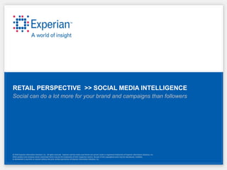 RETAIL PERSPECTIVE >> SOCIAL MEDIA INTELLIGENCE
Social can do a lot more for your brand and campaigns than followers




© 2010 Experian Information Solutions, Inc. All rights reserved. Experian and the marks used herein are service marks or registered trademarks of Experian Information Solutions, Inc.
Other product and company names mentioned herein may be the trademarks of their respective owners. No part of this copyrighted work may be reproduced, modified,
or distributed in any form or manner without the prior written permission of Experian Information Solutions, Inc.
 