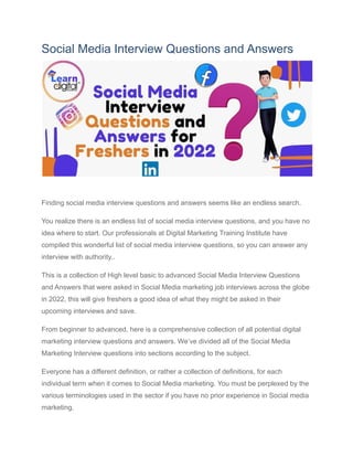 Social Media Interview Questions and Answers
0
Finding social media interview questions and answers seems like an endless search.
You realize there is an endless list of social media interview questions, and you have no
idea where to start. Our professionals at Digital Marketing Training Institute have
compiled this wonderful list of social media interview questions, so you can answer any
interview with authority..
This is a collection of High level basic to advanced Social Media Interview Questions
and Answers that were asked in Social Media marketing job interviews across the globe
in 2022, this will give freshers a good idea of what they might be asked in their
upcoming interviews and save.
From beginner to advanced, here is a comprehensive collection of all potential digital
marketing interview questions and answers. We’ve divided all of the Social Media
Marketing Interview questions into sections according to the subject.
Everyone has a different definition, or rather a collection of definitions, for each
individual term when it comes to Social Media marketing. You must be perplexed by the
various terminologies used in the sector if you have no prior experience in Social media
marketing.
 