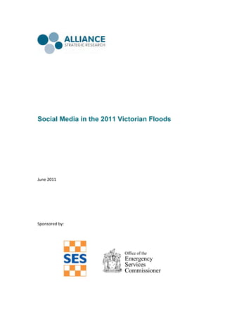  
 
 
 
 
 




Social Media in the 2011 Victorian Floods



 
 
 
 
June 2011 
 
 
 
 
 
 
 
Sponsored by: 
 
 
 
 
 
 
 
 
                                      
                  
 
 

                      
 
 