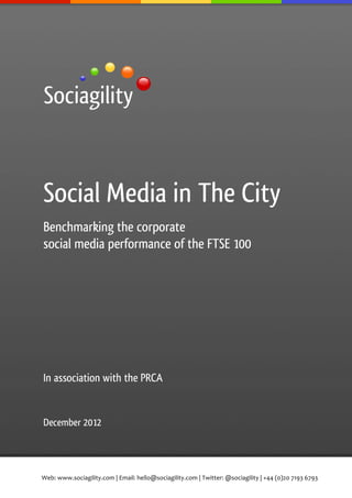  




Social Media in The City
Benchmarking the corporate
social media performance of the FTSE 100




In association with the PRCA


December 2012




Web:	
  www.sociagility.com	
  |	
  Email:	
  hello@sociagility.com	
  |	
  Twitter:	
  @sociagility	
  |	
  +44	
  (0)20	
  7193	
  6793	
  
 