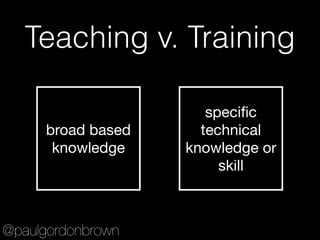 Teaching v. Training
broad based
knowledge
speciﬁc
technical
knowledge or
skill
@paulgordonbrown
 