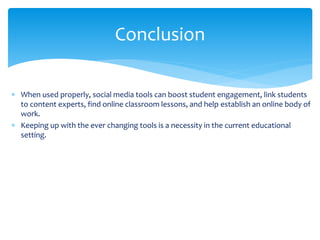  When used properly, social media tools can boost student engagement, link students
to content experts, find online classroom lessons, and help establish an online body of
work.
 Keeping up with the ever changing tools is a necessity in the current educational
setting.
Conclusion
 