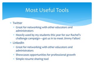  Twitter
 Great for networking with other educators and
administrators
 Heavily used by my students this year for our Rachel’s
challenge campaign—got us in to meet Jimmy Fallon!
 LinkedIn
 Great for networking with other educators and
administrators
 Showcases opportunities for professional growth
 Simple resume sharing tool
Most Useful Tools
 