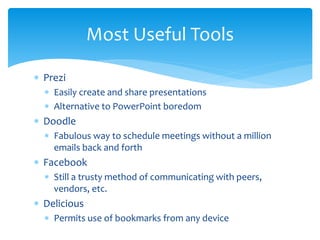  Prezi
 Easily create and share presentations
 Alternative to PowerPoint boredom
 Doodle
 Fabulous way to schedule meetings without a million
emails back and forth
 Facebook
 Still a trusty method of communicating with peers,
vendors, etc.
 Delicious
 Permits use of bookmarks from any device
Most Useful Tools
 