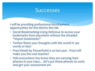 I will be providing professional development
opportunities for the district this fall.
 Social Bookmarking-Using Delicious to access your
bookmarks from anywhere without the dreaded
“import bookmarks”
 Twitter-Share your thoughts with the world in 140
words or less!
 Prezi-Death by PowerPoint is so last year. Prezi will
make you the cool teacher!
 Poll everywhere-You know they are carrying their
phones in your class….let’s put those phones to work
and get your assessment on!
Successes
 