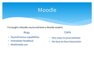 Moodle
Pros
 Asynchronous capabilities
 Immediate feedback
 Multimedia use
Cons
 Very easy to procrastinate
 No face-to-face interaction
I’ve taught a Moodle course and been a Moodle student.
 