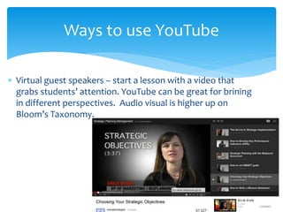  Virtual guest speakers – start a lesson with a video that
grabs students’ attention. YouTube can be great for brining
in different perspectives. Audio visual is higher up on
Bloom’s Taxonomy.
Ways to use YouTube
 