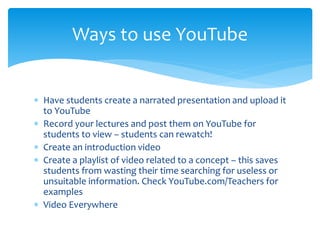  Have students create a narrated presentation and upload it
to YouTube
 Record your lectures and post them on YouTube for
students to view – students can rewatch!
 Create an introduction video
 Create a playlist of video related to a concept – this saves
students from wasting their time searching for useless or
unsuitable information. Check YouTube.com/Teachers for
examples
 Video Everywhere
Ways to use YouTube
 