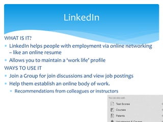 WHAT IS IT?
 LinkedIn helps people with employment via online networking
– like an online resume
 Allows you to maintain a ‘work life’ profile
WAYS TO USE IT
 Join a Group for join discussions and view job postings
 Help them establish an online body of work.
 Recommendations from colleagues or instructors
LinkedIn
 