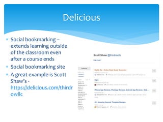  Social bookmarking –
extends learning outside
of the classroom even
after a course ends
 Social bookmarking site
 A great example is Scott
Shaw’s -
https://delicious.com/thirdr
owllc
Delicious
 