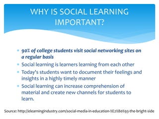  90% of college students visit social networking sites on
a regular basis
 Social learning is learners learning from each other
 Today's students want to document their feelings and
insights in a highly timely manner
 Social learning can increase comprehension of
material and create new channels for students to
learn.
WHY IS SOCIAL LEARNING
IMPORTANT?
Source: http://elearningindustry.com/social-media-in-education-%E2%80%93-the-bright-side
 