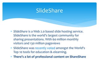  SlideShare is a Web 2.0 based slide hosting service.
SlideShare is the world's largest community for
sharing presentations. With 60 million monthly
visitors and 130 million pageviews
 SlideShare was recently voted amongst the World's
Top 10 tools for education & elearning.
 There’s a lot of professional content on ShareShare
SlideShare
 