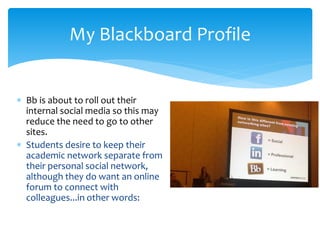  Bb is about to roll out their
internal social media so this may
reduce the need to go to other
sites.
 Students desire to keep their
academic network separate from
their personal social network,
although they do want an online
forum to connect with
colleagues...in other words:
My Blackboard Profile
 