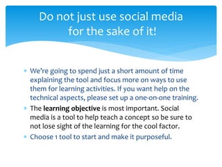  We’re going to spend just a short amount of time
explaining the tool and focus more on ways to use
them for learning activities. If you want help on the
technical aspects, please set up a one-on-one training.
 The learning objective is most important. Social
media is a tool to help teach a concept so be sure to
not lose sight of the learning for the cool factor.
 Choose 1 tool to start and make it purposeful.
Do not just use social media
for the sake of it!
 