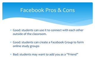  Good: students can use it to connect with each other
outside of the classroom.
 Good: students can create a Facebook Group to form
online study groups
 Bad: students may want to add you as a “Friend”
Facebook Pros & Cons
 