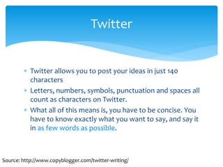  Twitter allows you to post your ideas in just 140
characters
 Letters, numbers, symbols, punctuation and spaces all
count as characters on Twitter.
 What all of this means is, you have to be concise. You
have to know exactly what you want to say, and say it
in as few words as possible.
Twitter
Source: http://www.copyblogger.com/twitter-writing/
 
