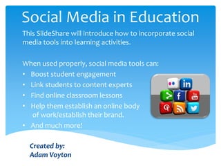 Social Media in Education
This SlideShare will introduce how to incorporate social
media tools into learning activities.
When used properly, social media tools can:
• Boost student engagement
• Link students to content experts
• Find online classroom lessons
• Help them establish an online body
of work/establish their brand.
• And much more!
Created by:
Adam Voyton
 