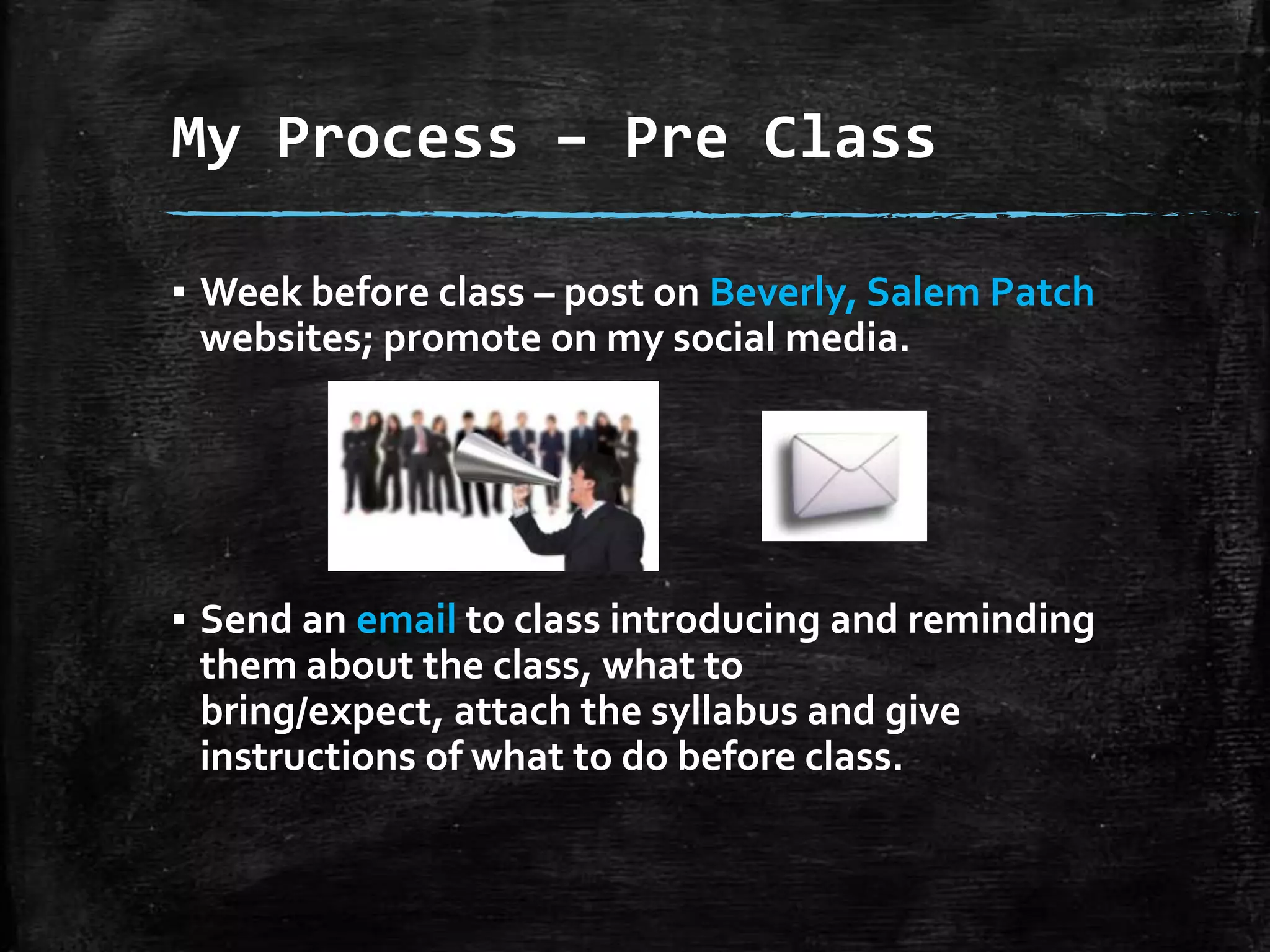 My Process – Pre Class
▪ Week before class – post on Beverly, Salem Patch
websites; promote on my social media.

▪ Send an email to class introducing and reminding
them about the class, what to bring/expect,
attach the syllabus and give instructions of what
to do before class.

 