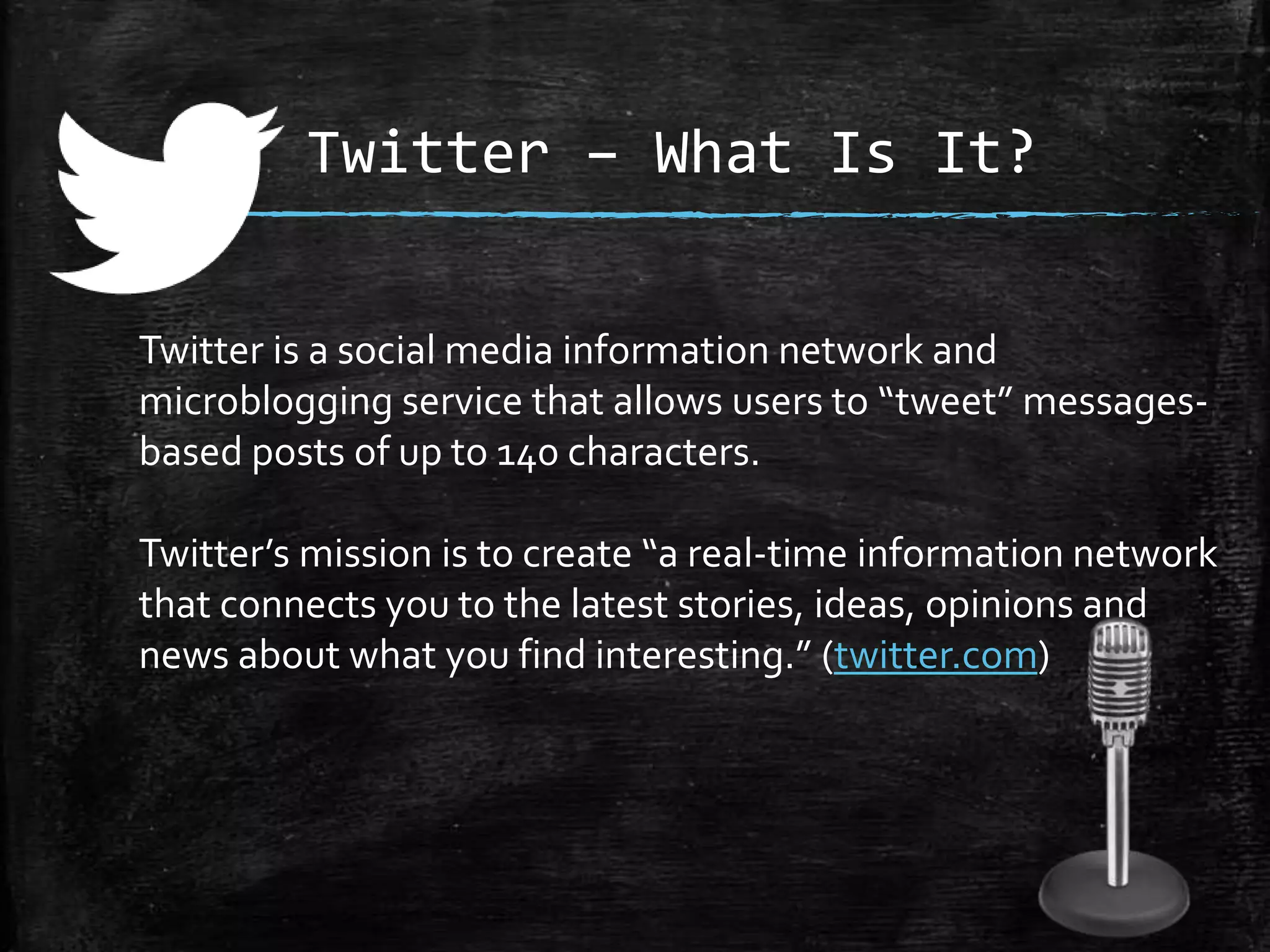 Twitter – What Is It?
Twitter is a social media information network and
microblogging service that allows users to “tweet” messagesbased posts of up to 140 characters.

Twitter’s mission is to create “a real-time information network
that connects you to the latest stories, ideas, opinions and
news about what you find interesting.” (twitter.com)

 