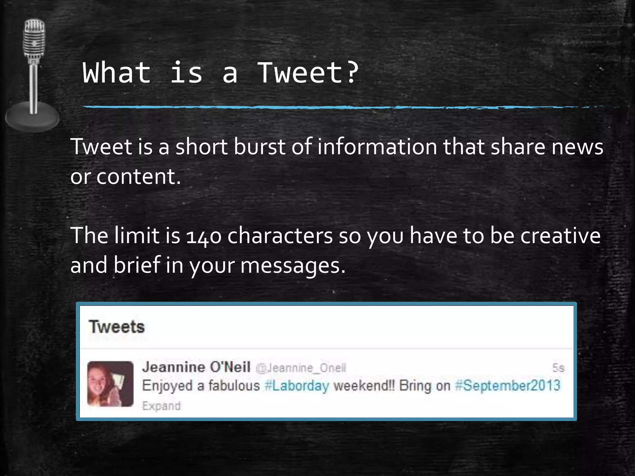 What is a Tweet?
Tweet is a short burst of information that share news
or content.

The limit is 140 characters so you have to be creative
and brief in your messages.

 