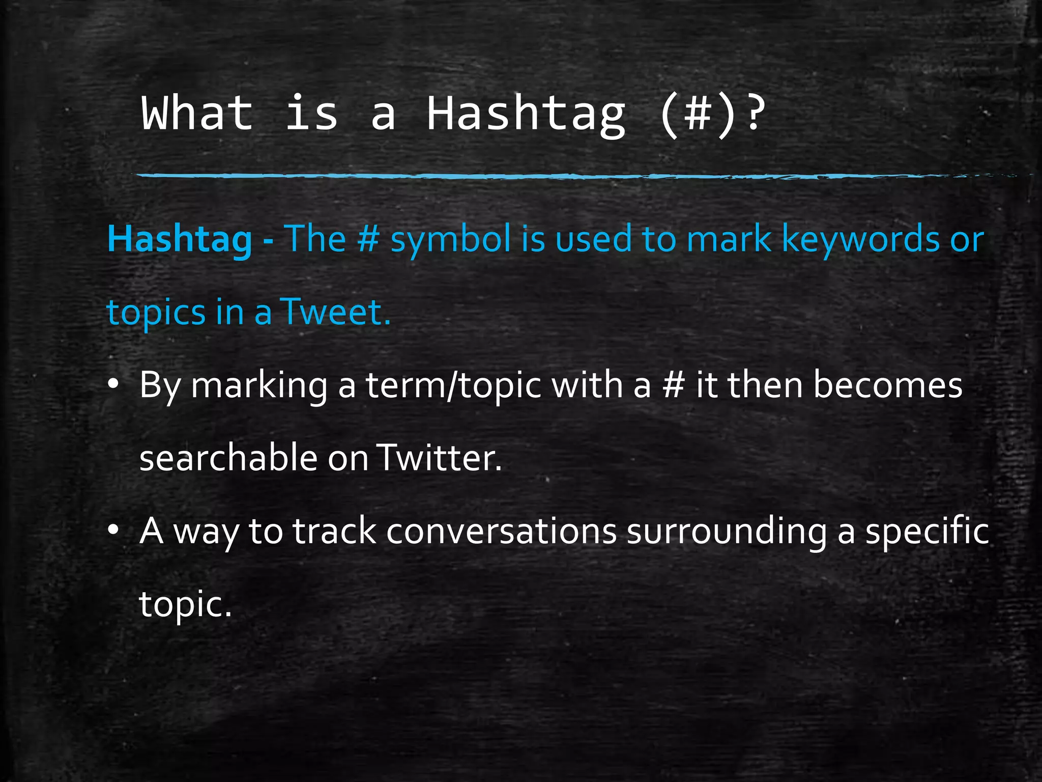 What is a Hashtag (#)?
Hashtag - The # symbol is used to mark keywords or
topics in a Tweet.
• By marking a term/topic with a # it then becomes

searchable on Twitter.
• A way to track conversations surrounding a specific
topic.

 