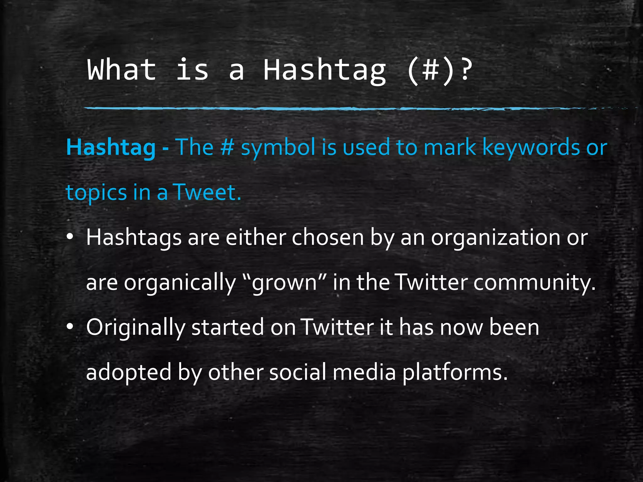 What is a Hashtag (#)?
Hashtag - The # symbol is used to mark keywords or
topics in a Tweet.
• Hashtags are either chosen by an organization or

are organically “grown” in the Twitter community.
• Originally started on Twitter it has now been
adopted by other social media platforms.

 