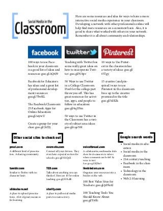 Here are some resources and idea for ways to have a more
interactive social media experience in your classroom.
Developing a network with other professionals online will
help find more resources on a consistent basis. Also, it is
good to share what worked with others in your network.
Remember it is all about community and relationships.

100 ways to use Facebook in your classroom
is a good list of ideas and
resources: goo.gl/cQ6J9

Teaching with Twitter has
some really great ideas on
how to incorporate Twitter: goo.gl/N3ipr

10 ways to Use Pinterest in the classroom has
a variety of ideas: goo.gl/
t5Tgy

Facebook for Educators
has ideas and a great list
of professional development resources:
goo.gl/7bvKL

50 Ways to use Twitter
in a College Classroom.
Don’t let the college part
throw you off. This has
great resources for activities, apps, and people to
follow in education:
goo.gl/4qD3m

15 creative (and pinspired) ways to use
Pinterest in the classroom
lives up to the creative
promised in the title:
goo.gl/3dE2k

The Facebook Classroom:
25 Facebook Apps for
Online Education:
goo.gl/aiywU
Create a group for your
class: goo.gl/JxT2j

50 ways to use Twitter in
the Classroom has a variety of subject area ideas:
goo.gl/cqe5M

Google search words

Other social sites to check out
prezi.com

evernote.com

voicethread.com

A different kind of presentation. A sharing community.

Connect all your devices. They
even have a special section for
schools: goo.gl/NSQyX

A collaborative, multimedia slide
show for documents to videos
where comments can be left by
voice to text.
See: goo.gl/KZ0a5

tumblr.com

TED.com

livebinders.com

Similar to Twitter with no
character limit.

Talks about anything you can
think of. Here are 10 for online
teaching: goo.gl/SDLdR

Organize your resources into a
binder on the web.

slideshare.net

storify.com

A place to upload presentations. A lot of great resources
for learning.

A place to pull social media
posts to create a story.

100 Best Video Sites for
Teachers: goo.gl/pDkAI
100 Teaching Tools You
Should Know About:
goo.gl/Yr0li

•	Social media in education
•	Social media in the
classroom
•	21st century teaching
•	Facebook in the classroom
•	Technology in the
classroom
•	Web 2.0 learning

 