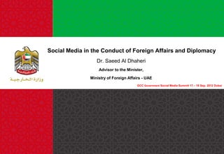Social Media in the Conduct of Foreign Affairs and Diplomacy
Dr. Saeed Al Dhaheri
Advisor to the Minister,

Ministry of Foreign Affairs - UAE
GCC Government Social Media Summit 17 – 19 Sep. 2012 Dubai

 