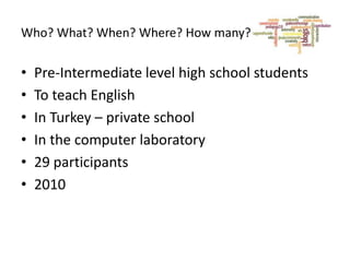 Who? What? When? Where? How many?

•
•
•
•
•
•

Pre-Intermediate level high school students
To teach English
In Turkey – private school
In the computer laboratory
29 participants
2010

 