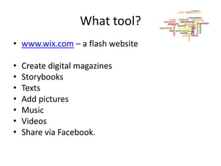 What tool?
• www.wix.com – a flash website
•
•
•
•
•
•
•

Create digital magazines
Storybooks
Texts
Add pictures
Music
Videos
Share via Facebook.

 