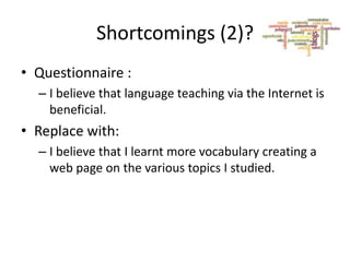 Shortcomings (2)?
• Questionnaire :
– I believe that language teaching via the Internet is
beneficial.

• Replace with:
– I believe that I learnt more vocabulary creating a
web page on the various topics I studied.

 