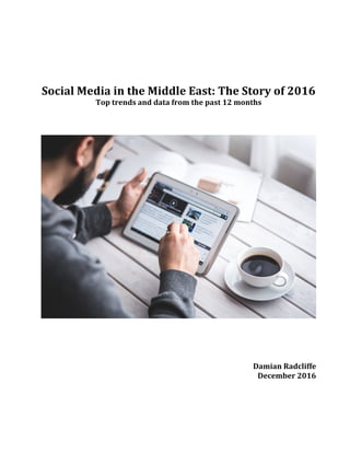  
	
  
	
  
Social	
  Media	
  in	
  the	
  Middle	
  East:	
  The	
  Story	
  of	
  2016	
  	
  
Top	
  trends	
  and	
  data	
  from	
  the	
  past	
  12	
  months	
  
	
  
	
  
	
  
	
  
	
  
	
  
	
  
	
  
Damian	
  Radcliffe	
  
December	
  2016
 