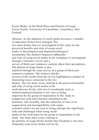 Social Media: In the Work Place and Patterns of Usage
Trevor Nesbit, University of Canterbury, Canterbury, New
Zealand
Abstract: As the adoption of social media increases, a number
of important themes have emerged. The
two main themes that are investigated in this study are the
perceived benefits and risks of using social
media in theworkplace;and thepatternsofusageof
socialmedia.The themeof theperceivedbenefits
and risks of using social media in the workplace is investigated
through a literature review and a
survey of third year commerce students about their perceptions.
The pattern of usage theme is also
explored through the same survey of a group of third year
commerce students. The analysis and dis-
cussion of the results from the survey highlighted a number of
interesting issues connected to the two
themes. The two main issues relating to the perceived benefits
and risks of using social media in the
work placeare firstly, that use of socialmedia tools to
enhanceemployeeretention is not seen as being
important by the group of respondents in this study in
comparison with other benefits identified in the
literature; and secondly, that the reduction of trust in an
organisation and incompatibility with organ-
isational culture are not seen as being amongst the significant
risks and challenges when using social
media in the work place by the group of respondents in the
study. The three main issues relating to
the patterns of usage theme include that Facebook is the most
frequently used social media tool by the
 