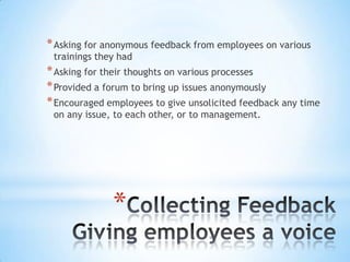 * Asking for anonymous feedback from employees on various
 trainings they had
* Asking for their thoughts on various processes
* Provided a forum to bring up issues anonymously
* Encouraged employees to give unsolicited feedback any time
 on any issue, to each other, or to management.




              *
 