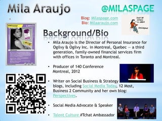 *                     Blog: Milaspage.com
                      Bio: Milaaraujo.com



    • Mila Araujo is the Director of Personal Insurance for
      Ogilvy & Ogilvy Inc. in Montreal, Quebec — a third
      generation, family-owned financial services firm
      with offices in Toronto and Montreal.

    • Producer of 140 Conference
      Montreal, 2012

    • Writer on Social Business & Strategy on various
      blogs, including Social Media Today, 12 Most,
      Business 2 Community and her own blog:
      Perspectives.

    • Social Media Advocate & Speaker

    • Talent Culture #Tchat Ambassador
 