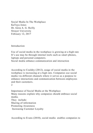 Social Media In The Workplace
KaToya Jones
Dr. Géza A. G. Reilly
Strayer University
February 12, 2017
Introduction
Use of social media in the workplace is growing at a high rate
It’s use may be through internet tools such as smart phones,
laptops and personal computers.
Social media enhance communication and interaction
According to Couldry (2012), usage of social media in the
workplace is increasing at a high rate. Companies use social
media via different channels where it serves as a purpose to
enhance interactions and communication between employees
and their customers.
2
Importance of Social Media at the Workplace
Many reasons explain why companies should embrace social
media.
They include:
Sharing of information
Promoting Awareness
Increasing Customer Loyalty
According to Evans (2010), social media enables companies to
 