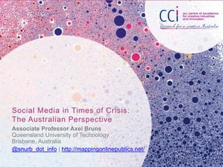 Social Media in Times of Crisis:
The Australian Perspective
Associate Professor Axel Bruns
Queensland University of Technology
Brisbane, Australia
@snurb_dot_info | http://mappingonlinepublics.net/

 