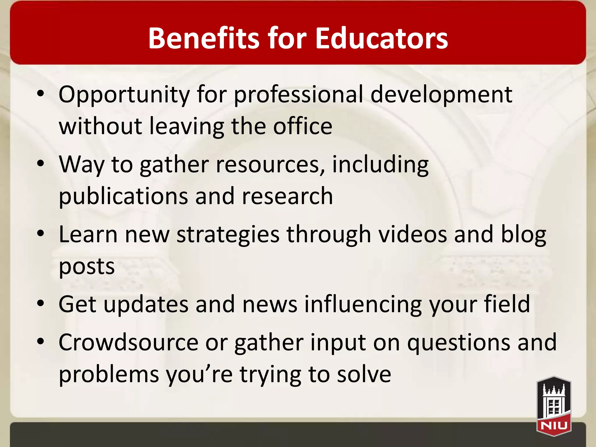Benefits for Educators
• Opportunity for professional development
  without leaving the office
• Way to gather resources, including
  publications and research
• Learn new strategies through videos and blog
  posts
• Get updates and news influencing your field
• Crowdsource or gather input on questions and
  problems you’re trying to solve
 