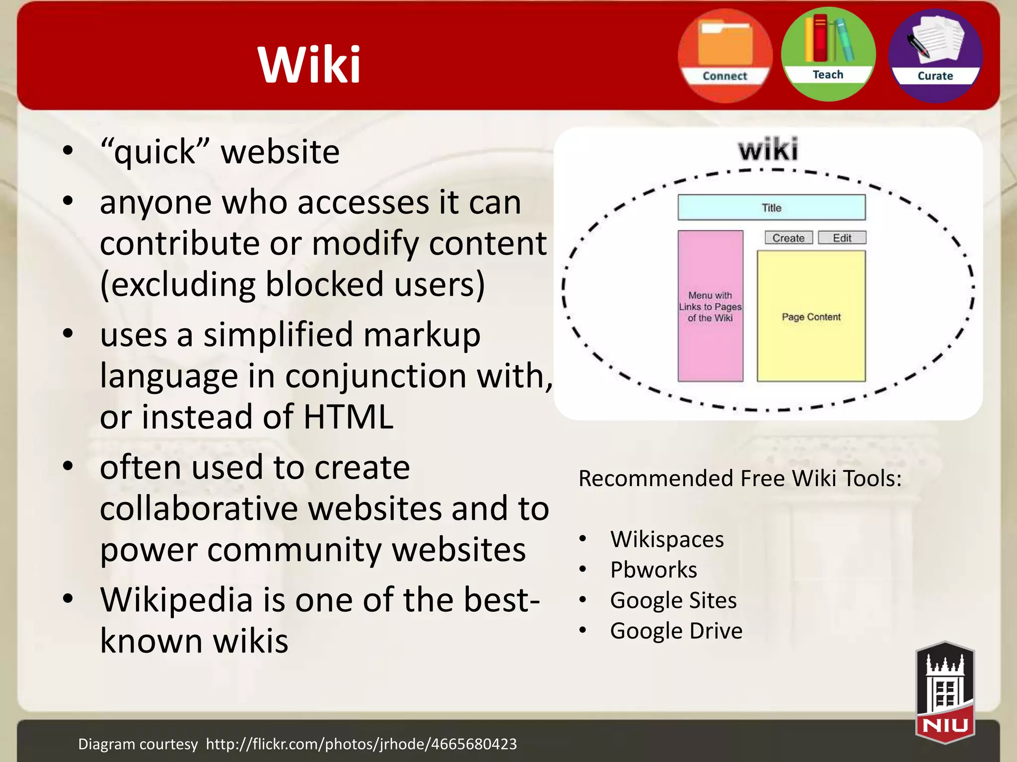 Wiki
• “quick” website
• anyone who accesses it can
  contribute or modify content
  (excluding blocked users)
• uses a simplified markup
  language in conjunction
  with, or instead of HTML
• often used to create                                         Recommended Free Wiki Tools:
  collaborative websites and to
                                                               •   Wikispaces
  power community websites                                     •   Pbworks
• Wikipedia is one of the best-                                •   Google Sites
                                                               •   Google Drive
  known wikis

 Diagram courtesy http://flickr.com/photos/jrhode/4665680423
 