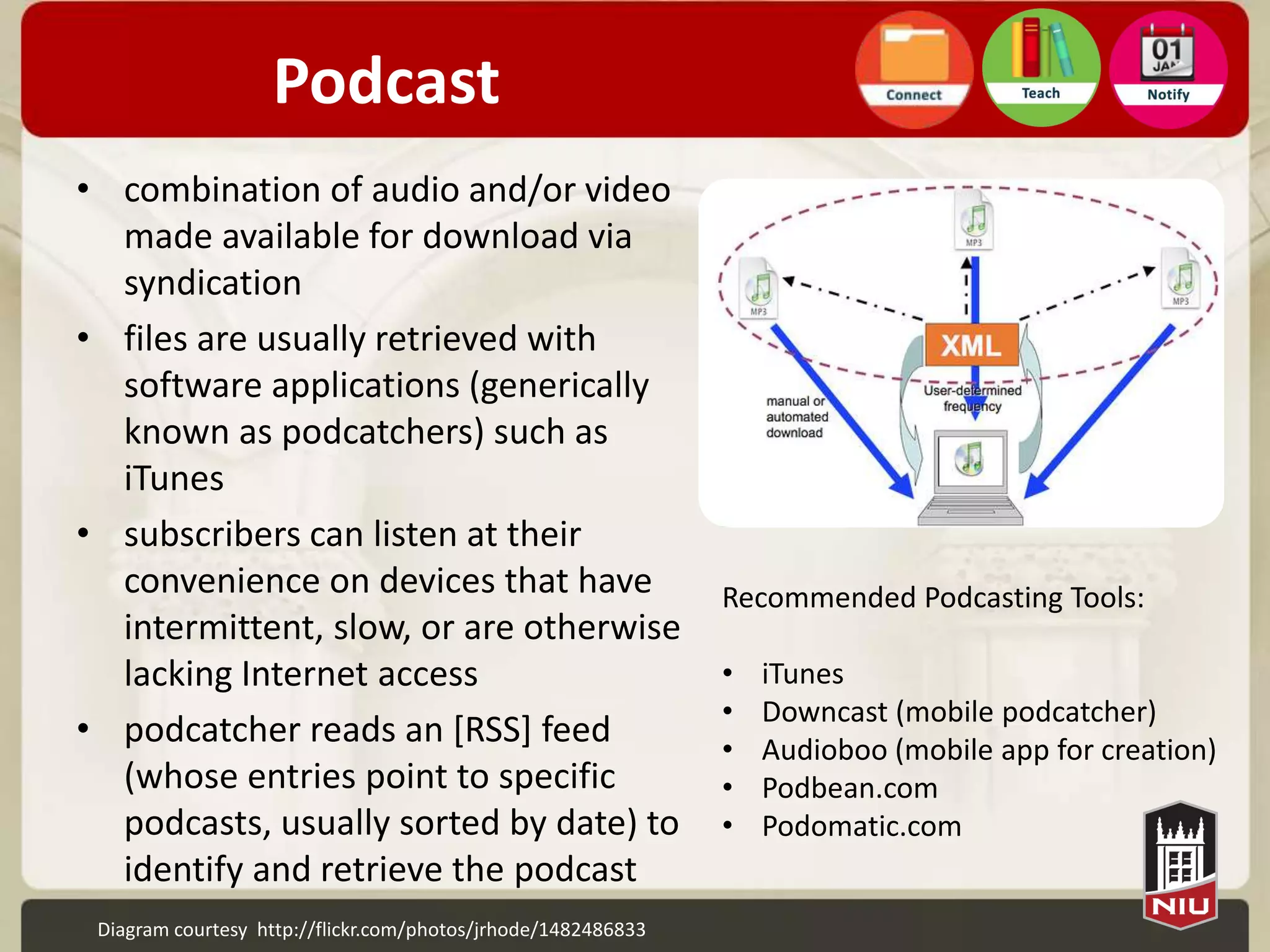 Podcast
• combination of audio and/or video
  made available for download via
  syndication
• files are usually retrieved with
  software applications (generically
  known as podcatchers) such as
  iTunes
• subscribers can listen at their
  convenience on devices that have                             Recommended Podcasting Tools:
  intermittent, slow, or are otherwise
  lacking Internet access                                      •   iTunes
                                                               •   Downcast (mobile podcatcher)
• podcatcher reads an [RSS] feed                               •   Audioboo (mobile app for creation)
  (whose entries point to specific                             •   Podbean.com
  podcasts, usually sorted by date) to                         •   Podomatic.com
  identify and retrieve the podcast
 Diagram courtesy http://flickr.com/photos/jrhode/1482486833
 