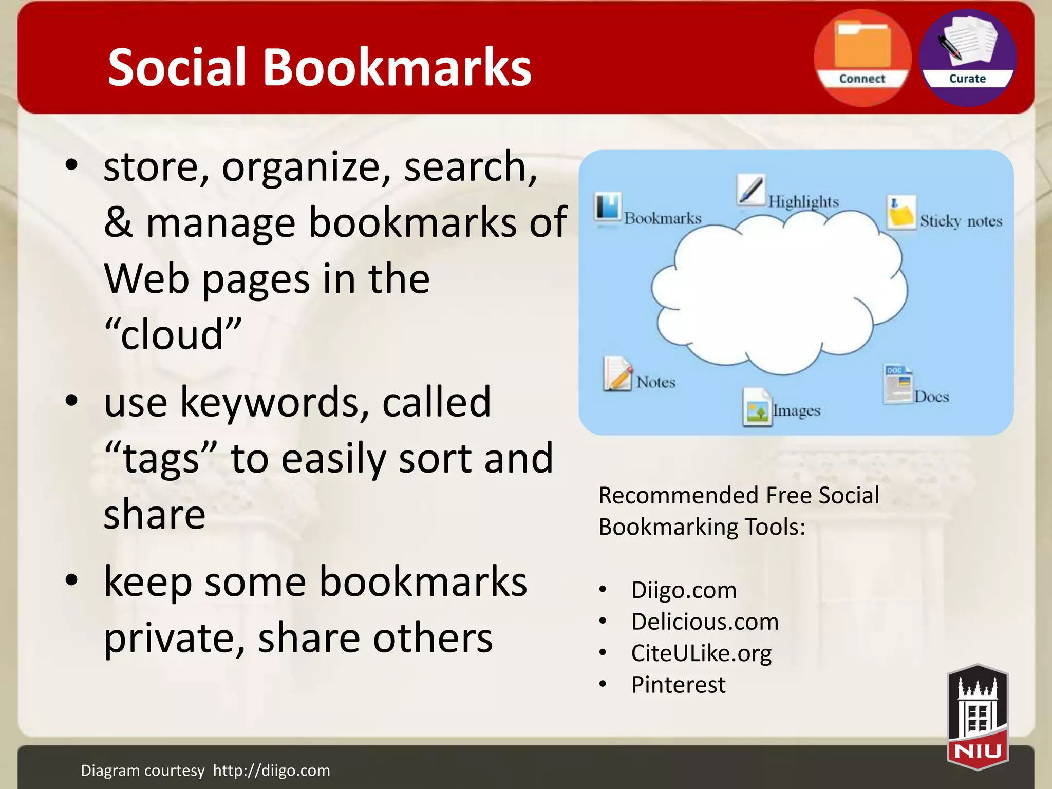 Social Bookmarks
• store, organize, search,
  & manage bookmarks of
  Web pages in the
  “cloud”
• use keywords, called
  “tags” to easily sort and
                                    Recommended Free Social
  share                             Bookmarking Tools:

• keep some bookmarks               •   Diigo.com
                                    •   Delicious.com
  private, share others             •   CiteULike.org
                                    •   Pinterest


Diagram courtesy http://diigo.com
 