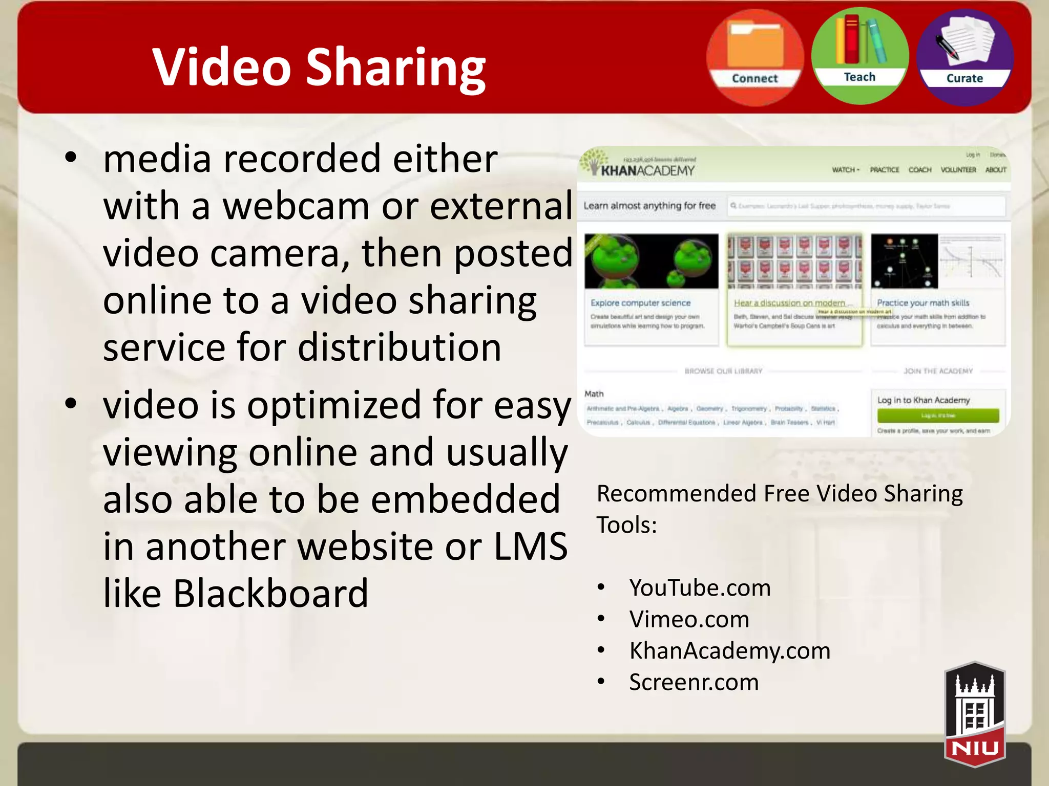 Video Sharing
• media recorded either
  with a webcam or external
  video camera, then posted
  online to a video sharing
  service for distribution
• video is optimized for easy
  viewing online and usually
  also able to be embedded      Recommended Free Video Sharing
                                Tools:
  in another website or LMS
  like Blackboard               •   YouTube.com
                                •   Vimeo.com
                                •   KhanAcademy.com
                                •   Screenr.com
 