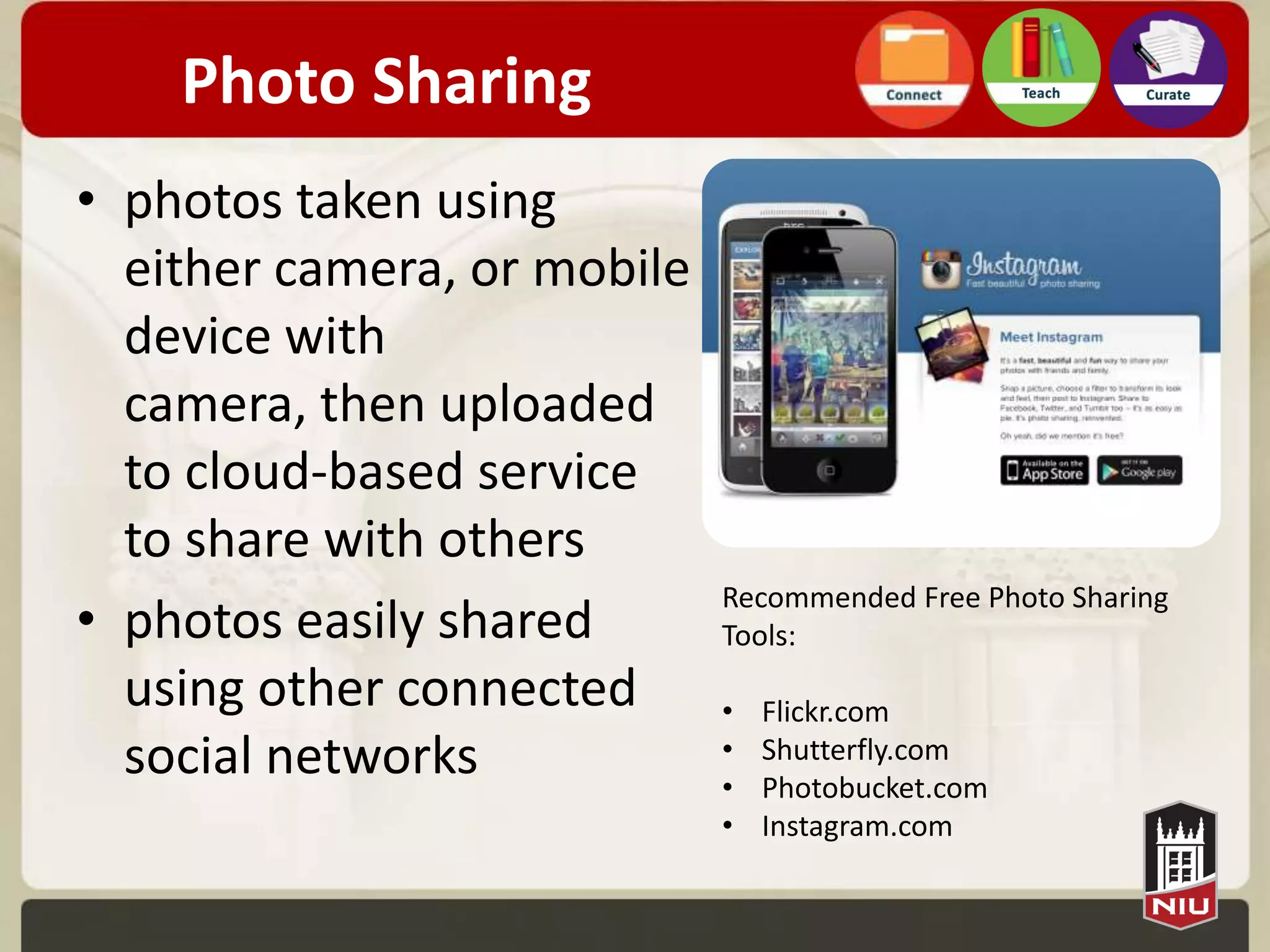 Photo Sharing
• photos taken using
  either camera, or mobile
  device with
  camera, then uploaded
  to cloud-based service
  to share with others
                             Recommended Free Photo Sharing
• photos easily shared       Tools:
  using other connected      •   Flickr.com
  social networks            •
                             •
                                 Shutterfly.com
                                 Photobucket.com
                             •   Instagram.com
 