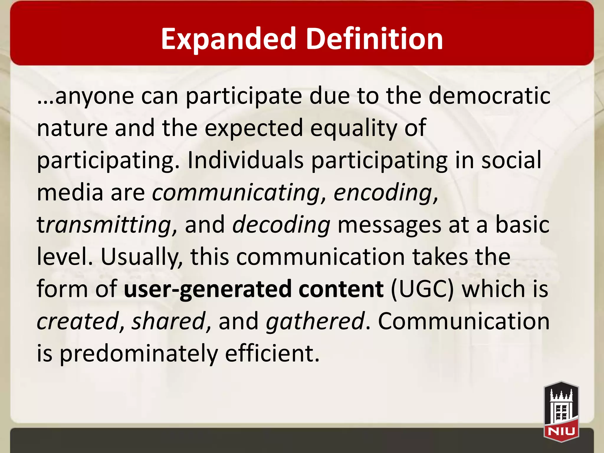 Expanded Definition
…anyone can participate due to the democratic
nature and the expected equality of
participating. Individuals participating in social
media are
communicating, encoding, transmitting, and
decoding messages at a basic level. Usually, this
communication takes the form of user-
generated content (UGC) which is
created, shared, and gathered. Communication
is predominately efficient.
 